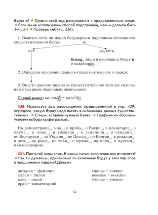 57
буква и? Сравни свой ход рассуждения с представленным ниже.
Если ты не используешь способ подстановки, каким должен быть
3-й шаг? Проверь себя (с. 236).
1. Выясни, есть ли перед безударным падежным окончанием
существительного буква и
нет да, есть.
Вывод: пиши в окончании букву и:
в колле
,
кци и .
2. Определи склонение данного существительного и падеж.
3. Вместо данного подставь существительное того же склоне-
ния с ударным падежным окончанием.
Сделай вывод: на окн е
,
– на не
,
бе.
430. Используя ход рассуждения, предложенный в упр. 429,
определи, какую букву надо писать в окончаниях данных существи-
тельных. Спиши, вставляя нужную букву. Графически обозначь
условия выбора орфограммы.
На демонстраци_, в ча_, в прибо_, о Каспи_, в планетари_, о
случа_, в лице_, в гимнази_, в заявлени_, о свидани_,
по Белорусси_, по Украин_, по Польш_, по Венгри_, в редакци_,
в зате_, на роял_, из ткан_, о музык_, на поко_, в пустын_,
в Замоскворечь_.
431. Прочитай пары слов. К каким типам склонения они относятся?
Как ты думаешь, одинаковые ли окончания будут у этих пар слов
в предложном падеже? Докажи.
лотерея – фамилия сиянье – сияние
аллея – лилия веселье – веселие
клей – гений ученье – учение
край – комментарий
 