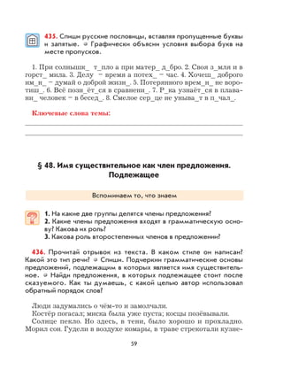 59
435. Спиши русские пословицы, вставляя пропущенные буквы
и запятые. Графически объясни условия выбора букв на
месте пропусков.
1. При солнышк_ т_пло а при матер_ д_бро. 2. Своя з_мля и в
горст_ мила. 3. Делу – время а потех_ – час. 4. Хочеш_ доброго
им_н_ – думай о доброй жизн_. 5. Потерянного врем_н_ не воро-
тиш_. 6. Всё позн_ёт_ся в сравнени_. 7. Р_ка узнаёт_ся в плава-
ни_ человек – в бесед_. 8. Смелое сер_це не уныва_т в п_чал_.
Ключевые слова темы:
§ 48. Имя существительное как член предложения.
Подлежащее
Вспоминаем то, что знаем
1. На какие две группы делятся члены предложения?
2. Какие члены предложения входят в грамматическую осно-
ву? Какова их роль?
3. Какова роль второстепенных членов в предложении?
436. Прочитай отрывок из текста. В каком стиле он написан?
Какой это тип речи? Спиши. Подчеркни грамматические основы
предложений, подлежащим в которых является имя существитель-
ное. Найди предложения, в которых подлежащее стоит после
сказуемого. Как ты думаешь, с какой целью автор использовал
обратный порядок слов?
Люди задумались о чём-то и замолчали.
Костёр погасал; миска была уже пуста; косцы позёвывали.
Солнце пекло. Но здесь, в тени, было хорошо и прохладно.
Морил сон. Гудели в воздухе комары, в траве стрекотали кузне-
 