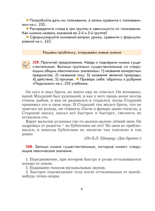 6
Попробуйте дать им толкования, а затем сравните с толковани-
ями на с. 235.
Распределите слова в три группы в зависимости от толкования.
Как можно назвать значение во 2-й и 3-й группе?
Сформулируйте основной вопрос урока, сравните с формули-
ровкой на с. 222.
Решаем проблему, открываем новые знания
339. Прочитай предложения. Найди и подчеркни имена суще-
ствительные. Выпиши группами существительные со следу-
ющим общим лексическим значением: 1) название конкретных
предметов; 2) название лиц; 3) название явлений природы;
4) действие; 5) признак. Проверь себя: обратись к рубрике
«Подсказки» на с. 235 учебника.
Он шёл и звал брата, но никто ему не отвечал. Он вспомнил,
какой Младший был худенький, и как у него прядь волос всегда
стояла дыбом, и как он радовался и старался, когда Старший
принимал его в свою игру. И Старший так жалел брата, что не
замечал ни холода, ни темноты. Свеча в фонаре давно погасла, а
Старший шагал, шагал всё быстрее и быстрее, смелость не
оставляла его.
Вдруг мальчик услышал где-то далеко-далеко лёгкий звон. Он
задрожал от радости – не бубенчики ли это? Но звон не прибли-
жался, и никогда бубенчики не звенели так тоненько и так
ровно.
(По Е.Л. Шварцу «Два брата»)
340. Запиши имена существительные, которые имеют следу-
ющие лексические значения.
1. Передвижение, при котором быстро и резко отталкиваются
ногами от земли.
2. Издавание голосом музыкальных звуков.
3. Быстрое перемещение тела после отталкивания от какой-
нибудь точки опоры.
 