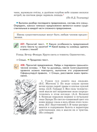 60
чики, жужжали пчёлы, в далёком голубом небе плавно носился
ястреб, на скотном дворе заржала лошадь.4
(По Н.Д. Телешову)
Выполни разбор последнего предложения, составь его схему.
Определи, какими членами предложения являются имена суще-
ствительные в каждой части сложного предложения.
Имена существительные могут быть любым членом предло-
жения.
437. Прочитай текст. Какую особенность предложений
этого текста ты заметил? Какой вывод ты можешь сделать
в связи с темой?
Улица. Вечер. Фонари. Круги света и темнота. Одиночество...
Спиши. Продолжи текст.
438. Прочитай предложения. Найди и подчеркни граммати-
ческие основы. Как ты думаешь, какое пунктуационное
правило можно повторить, выполнив это упражнение?
Сформулируй правило. Спиши, расставляя знаки препи-
нания.
1. Гомон гул пошёл над людьми.
(Б.С. Житков) 2. По воде плыли щепки
ветки куски сырой травы и клочья пухлой
пены. (А.П. Гайдар) 3. Вся сила человече-
ской мысли всё напряжение воли сосредо-
точились в этом взгляде. (А.А. Беляев)
4. Кеннеди поразили нервное и печальное
лицо Эдгара По светло-оливковый цвет его
кожи живые глаза и весь облик этого чело-
века. (К.Г. Паустовский) 5. В танце раскры-
ваются и содержание балета и характеры
действующих лиц и мысли их и чувства.
(Из словаря)
 