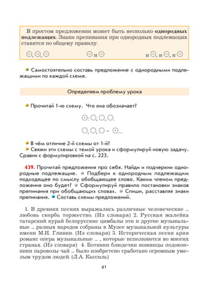61
В простом предложении может быть несколько однородных
подлежащих. Знаки препинания при однородных подлежащих
ставятся по общему правилу.
, , и и , и , и
Самостоятельно составь предложение с однородными подле-
жащими по каждой схеме.
Определяем проблему урока
Прочитай 1-ю схему. Что она обозначает?
•
: , , .
, , – •
…
В чём отличие 2-й схемы от 1-й?
Свяжи эти схемы с темой урока и сформулируй новую задачу.
Сравни с формулировкой на с. 223.
439. Прочитай предложения про себя. Найди и подчеркни одно-
родные подлежащие. Подбери к однородным подлежащим
подходящее по смыслу обобщающее слово. Каким членом пред-
ложения оно будет? Сформулируй правило постановки знаков
препинания при обобщающих словах. Спиши, расставляя знаки
препинания. Составь схемы предложений.
1. В древних песнях выражались различные человеческие ...
любовь скорбь торжество. (Из словаря) 2. Русская жалейка
татарский курай белорусские цимбалы эти и другие музыкаль-
ные ... разных народов собраны в Музее музыкальной культуры
имени М.И. Глинки. (Из словаря) 3. Историческая песня ария
романс опера музыкальные ... , которые исполняются во многих
странах. (Из словаря) 4. Ботинки блюдечки ножницы подокон-
ники паровозы чай ... было изобретено сработано огромным уме-
лым трудом людей. (Л.А. Кассиль)
 