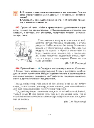 64
1. Вспомни, какие падежи называются косвенными. Есть ли
связь между косвенными падежами и косвенными дополне-
ниями?
2. Определи, какие дополнения из упр. 442 являются прямы-
ми, а какие – косвенными.
443. Прочитай текст. Найди в предложениях дополнения и опре-
дели, прямые они или косвенные. Выпиши прямые дополнения со
словами, к которым они относятся, графически покажи синтакси-
ческую связь.
Петя заметил медузу и погнался за ней.
Медуза почувствовала опасность и стала
уходить. Но Петя настиг беглянку. Мальчика
пугала её обжигающая кайма. Он схватил
медузу за купол и бросил животное на
берег. Солнце осветило медузу, и она засия-
ла. Петя испустил радостный вопль, бро-
сился в море и стал нырять. Какое же это
было упоение!
(По В.П. Катаеву)
444. Прочитай текст. Определи его основную мысль. Озаглавь.
Спиши текст, вставляя пропущенные буквы и расставляя необхо-
димые знаки препинания. Найди существительные в роли подлежа-
щего и дополнения, подчеркни их. Графически покажи связь допол-
нений с другими членами предложения.
Мы д_лжны обер_гать язык от зас_рения. Ведь сл_ва1 будут
служ_ть и после нас для выр_жения неизвес_ных нам идей мыс-
лей для создания новых поэтических творений.
Пр_дшествующие поколения дон_сли до нас образный, ёмкий,
умный язык. В нём самом есть уже все элементы иску_тва и
стройная синтаксическая архитектура и музыка слова и сл_вес-
ная ж_вопись.
(По С.Я. Маршаку)
выраже
,
ние
 