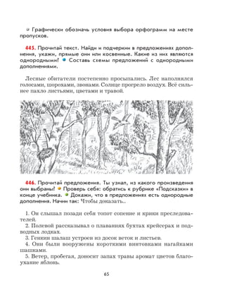 65
Графически обозначь условия выбора орфограмм на месте
пропусков.
445. Прочитай текст. Найди и подчеркни в предложениях допол-
нения, укажи, прямые они или косвенные. Какие из них являются
однородными? Составь схемы предложений с однородными
дополнениями.
Лесные обитатели постепенно просыпались. Лес наполнялся
голосами, шорохами, звонами. Солнце прогрело воздух. Всё силь-
нее пахло листьями, цветами и травой.
446. Прочитай предложения. Ты узнал, из какого произведения
они выбраны? Проверь себя: обратись к рубрике «Подсказки» в
конце учебника. Докажи, что в предложениях есть однородные
дополнения. Начни так: Чтобы доказать...
1. Он слышал позади себя топот сопение и крики преследова-
телей.
2. Полевой рассказывал о плаваниях бухтах крейсерах и под-
водных лодках.
3. Генкин шалаш устроен из досок веток и листьев.
4. Они были вооружены короткими винтовками нагайками
шашками.
5. Ветер, пробегая, доносит запах травы аромат цветов благо-
ухание яблонь.
 
