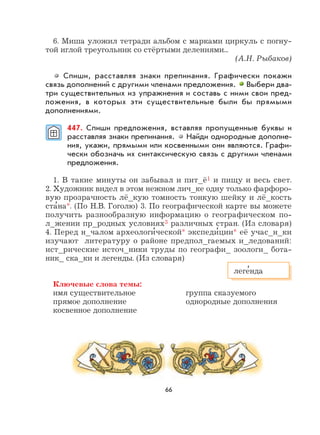 66
6. Миша уложил тетради альбом с марками циркуль с погну-
той иглой треугольник со стёртыми делениями...
(А.Н. Рыбаков)
Спиши, расставляя знаки препинания. Графически покажи
связь дополнений с другими членами предложения. Выбери два-
три существительных из упражнения и составь с ними свои пред-
ложения, в которых эти существительные были бы прямыми
дополнениями.
447. Спиши предложения, вставляя пропущенные буквы и
расставляя знаки препинания. Найди однородные дополне-
ния, укажи, прямыми или косвенными они являются. Графи-
чески обозначь их синтаксическую связь с другими членами
предложения.
1. В такие минуты он забывал и пит_ё1 и пищу и весь свет.
2. Художник видел в этом нежном лич_ке одну только фарфоро-
вую прозрачность лё_кую томность тонкую шейку и лё_кость
ста
,
на*. (По Н.В. Гоголю) 3. По географической карте вы можете
получить разнообразную информацию о географическом по-
л_жении пр_родных условиях3 различных стран. (Из словаря)
4. Перед н_чалом археологи
,
ческой* экспеди
,
ции* её учас_н_ки
изучают литературу о районе предпол_гаемых и_ледований:
ист_рические источ_ники труды по географи_ зоологи_ бота-
ник_ ска_ки и легенды. (Из словаря)
Ключевые слова темы:
имя существительное группа сказуемого
прямое дополнение однородные дополнения
косвенное дополнение
леге
,
нда
 