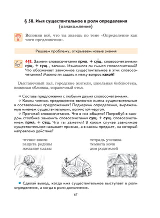 67
§ 50. Имя существительное в роли определения
(ознакомление)
Вспомни всё, что ты знаешь по теме «Определение как
член предложения».
Решаем проблему, открываем новые знания
448. Замени словосочетания прил. + сущ. словосочетаниями
сущ. + сущ., запиши. Изменился ли смысл словосочетаний?
Что обозначает зависимое существительное в этих словосо-
четаниях? Можно ли задать к нему вопрос какой?
Выставочный зал, городские жители, школьная библиотека,
книжная обложка, справочный стол.
Составь предложения с любыми двумя словосочетаниями.
Каким членом предложения являются имена существительные
в составленных предложениях? Подчеркни определения, выражен-
ные именем существительным, волнистой чертой.
Прочитай словосочетания. Что в них общего? Попробуй в каж-
дом столбике заменить словосочетания сущ. + сущ. словосочета-
нием прил. + сущ. Что ты заметил? В каком случае зависимое
существительное называет признак, а в каком предмет, на который
направлено действие?
чтение книги тетрадь ученика
защита родины темнота ночи
желание славы дом родителей
Сделай вывод, когда имя существительное выступает в роли
определения, а когда в роли дополнения.
×
×
 