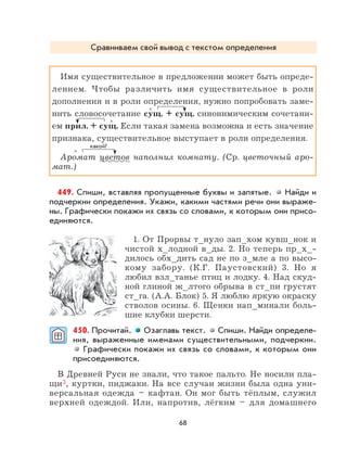 68
Сравниваем свой вывод с текстом определения
Имя существительное в предложении может быть опреде-
лением. Чтобы различить имя существительное в роли
дополнения и в роли определения, нужно попробовать заме-
нить словосочетание сущ. + сущ. синонимическим сочетани-
ем прил. + сущ. Если такая замена возможна и есть значение
признака, существительное выступает в роли определения.
Аромат цветов наполнил комнату. (Ср. цветочный аро-
мат.)
449. Спиши, вставляя пропущенные буквы и запятые. Найди и
подчеркни определения. Укажи, какими частями речи они выраже-
ны. Графически покажи их связь со словами, к которым они присо-
единяются.
1. От Прорвы т_нуло зап_хом кувш_нок и
чистой х_лодной в_ды. 2. Но теперь пр_х_-
дилось обх_дить сад не по з_мле а по высо-
кому забору. (К.Г. Паустовский) 3. Но я
любил взл_танье птиц и лодку. 4. Над скуд-
ной глиной ж_лтого обрыва в ст_пи грустят
ст_га. (А.А. Блок) 5. Я люблю яркую окраску
стволов осины. 6. Щенки нап_минали боль-
шие клубки шерсти.
450. Прочитай. Озаглавь текст. Спиши. Найди определе-
ния, выраженные именами существительными, подчеркни.
Графически покажи их связь со словами, к которым они
присоединяются.
В Древней Руси не знали, что такое пальто. Не носили пла-
щи3, куртки, пиджаки. На все случаи жизни была одна уни-
версальная одежда – кафтан. Он мог быть тёплым, служил
верхней одеждой. Или, напротив, лёгким – для домашнего
×
×
×
какой?
 