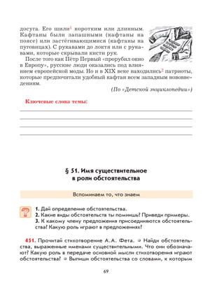 69
досуга. Его шили1 коротким или длинным.
Кафтаны были запашными (кафтаны на
поясе) или застёгивающимися (кафтаны на
пуговицах). С рукавами до локтя или с рука-
вами, которые скрывали кисти рук.
После того как Пётр Первый «прорубил окно
в Европу», русские люди оказались под влия-
нием европейской моды. Но и в XIX веке находились2 патриоты,
которые предпочитали удобный кафтан всем западным нововве-
дениям.
(По «Детской энциклопедии»)
Ключевые слова темы:
§ 51. Имя существительное
в роли обстоятельства
Вспоминаем то, что знаем
1. Дай определение обстоятельства.
2. Какие виды обстоятельств ты помнишь? Приведи примеры.
3. К какому члену предложения присоединяются обстоятель-
ства? Какую роль играют в предложениях?
451. Прочитай стихотворение А.А. Фета. Найди обстоятель-
ства, выраженные именами существительными. Что они обознача-
ют? Какую роль в передаче основной мысли стихотворения играют
обстоятельства? Выпиши обстоятельства со словами, к которым
 