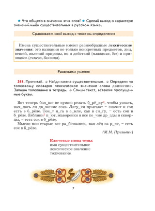 7
Что общего в значении этих слов? Сделай вывод о характере
значений имён существительных в русском языке.
Сравниваем свой вывод с текстом определения
Имена существительные имеют разнообразные лексические
значения: это названия не только конкретных предметов, лиц,
вещей, явлений природы, но и действий (плавание, бег) и при-
знаков (синева, белизна).
Развиваем умения
341. Прочитай. Найди имена существительные. Определи по
толковому словарю лексическое значение слова движение.
Запиши толкование в тетрадь. Спиши текст, вставляя пропущен-
ные буквы.
Вот теперь бол_ше не нужно резать б_рё_ку2, чтобы узнать,
нач_лось ли дв_жение сока. Лягу_ки прыгают – значит и сок
есть в б_рёзе. Тон_т н_га в з_мле, как в сн_гу, – есть сок в
б_рёзе. Зяблики3 п_ют, жаворонки и все пе_чие др_зды и сквор-
цы, – есть сок в б_рёзе.
Мысли мои старые все ра_бежались, как лёд на р_ке, – есть
сок в б_рёзе.
(М.М. Пришвин)
Ключевые слова темы:
имя существительное
лексическое значение
толкование
 