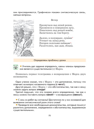 70
они присоединяются. Графически покажи синтаксическую связь,
напиши вопросы.
Вечер
Прозвучало над ясной рекою,
Прозвенело в померкшем лугу,
Покатилось над рощей немо
,
ю,
Засветилось на том берегу.
Далеко, в полумраке, лука
,
ми*
Утекает на запад река,
Погорев золотыми каймами*,
Разлетелись, как дым, облака.
Определяем проблему урока
Учитель дал задание определить, каким членом предложе-
ния является существительное (с) Марса.
Появилась первая телеграмма о возвращении с Марса двух
космонавтов.
Один ученик сказал, что с Марса – это дополнение, потому что
отвечает на вопрос косвенного падежа (с чего?).
Другой решил, что с Марса – это обстоятельство, так как к нему
можно задать вопрос откуда?
Третий подумал, что это скорее всего определение, так как к
нему можно поставить вопрос какой? – о возвращении (каком?).
С кем из ребят вы согласны? Достаточно ли у них оснований для
выявления синтаксической роли этого слова?
Приведите все необходимые доказательства, которые помогут
различить дополнения, определения и обстоятельства, выраженные
существительными.
 