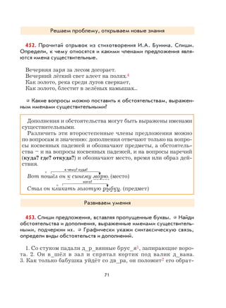 71
Решаем проблему, открываем новые знания
452. Прочитай отрывок из стихотворения И.А. Бунина. Спиши.
Определи, к чему относятся и какими членами предложения явля-
ются имена существительные.
Вечерняя заря за лесом догорает.
Вечерний лёгкий свет алеет на полях.4
Как золото, река среди лугов сверкает,
Как золото, блестит в зелёных камышах...
Какие вопросы можно поставить к обстоятельствам, выражен-
ным именами существительными?
Дополнения и обстоятельства могут быть выражены именами
существительными.
Различить эти второстепенные члены предложения можно
по вопросам и значению: дополнения отвечают только на вопро-
сы косвенных падежей и обозначают предметы, а обстоятель-
ства – и на вопросы косвенных падежей, и на вопросы наречий
(куда? где? откуда?) и обозначают место, время или образ дей-
ствия.
Вот пошёл он к синему морю. (место)
Стал он кликать золотую рыбку. (предмет)
Развиваем умения
453. Спиши предложения, вставляя пропущенные буквы. Найди
обстоятельства и дополнения, выраженные именами существитель-
ными, подчеркни их. Графически укажи синтаксическую связь,
определи виды обстоятельств и дополнений.
1. Со стуком падали д_р_вянные брус_я1, запирающие воро-
та. 2. Он в_шёл в зал и спрятал кортик под валик д_вана.
3. Как только бабушка уйдёт со дв_ра, он положит2 его обрат-
-•-•-•-•-•-•-•-
к чему? куда?
кого?
×
×
 