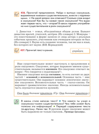 74
456. Прочитай предложения. Найди и выпиши сказуемые,
выраженные именами существительными, вместе с подлежа-
щими. На какой вопрос они отвечают? Сколько слов входит
в сказуемое? Как бы ты назвал такое сказуемое? Что выра-
жает первая часть, что – вторая? В каком падеже употребле-
но имя существительное в роли сказуемого?
1. Династия – семья, объединённая общим делом. Бывают
династии врачей, учителей, актёров. (Из словаря) 2. Мемуары –
это повествование в форме записок от лица автора о реальных
событиях прошлого, участником или очевидцем которых он был.
(Из словаря) 3. Наука есть создание человека, так же как и язык,
без которого нет науки. (В.В. Вернадский)
457. Прочитай текст в рамке.
Имя существительное может выступать в предложении в
роли сказуемого. Сказуемое, которое выражено именем суще-
ствительным, называется именны
,
м. Это сказуемое отвечает на
вопрос «Что говорится о подлежащем?».
Именное сказуемое всегда составное, то есть состоит из двух
частей – основной и вспомогательной. Основная часть – имя
существительное. Оно выражает основное лексическое значе-
ние сказуемого. Вспомогательная часть – глагол-связка. Он
выражает грамматическое значение. Иногда вспомогательная
часть опускается (является нулевой).
Они были большие приятели. (Ср.: Они большие приятели.)
В каком стиле написан текст? Что нового ты узнал о
сказуемом–имени существительном? Чем тебе может быть
полезна эта информация? Передай содержание текста
по-другому. Начни так: В русском языке сказуемое может
быть выражено не только глаголом... Приводи примеры.
очеви
,
дец
 