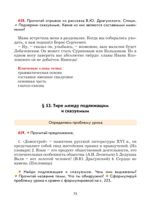 75
458. Прочитай отрывок из рассказа В.Ю. Драгунского. Спиши.
Подчеркни сказуемые. Какие из них являются составными имен-
ными?
Мама встретила меня в раздевалке. Когда мы собирались ухо-
дить, к нам подошёл Борис Сергеевич.
– Ну, – сказал он, улыбаясь, – возможно, ваш мальчик будет
Лобачевским. Он может стать Суриковым или Кольцовым. Но в
одном могу заверить вас абсолютно твёрдо: славы Ивана Коз-
ловского он не добьётся. Никогда!
Ключевые слова темы:
грамматическая основа
составное именное сказуемое
основная часть
глагол-связка
§ 53. Тире между подлежащим
и сказуемым
Определяем проблему урока
459. Прочитай предложения.
1. «Домострой» – памятник русской литературы XVI в., он
представляет собой свод житейских правил и нравоучений. (Из
словаря) 2. Язык – это продукт общественной деятельности, это
отличительная особенность общества. (А.Н. Леонтьев) 3. Дедушка
Валя – вот золотой человек! (В.Ю. Драгунский) 4. Сердце не
камень. (Пословица)
Найди подлежащее и сказуемое. Чем они выражены?
Прочитай название темы. Что ты обнаружил? Сформулируй
проблему урока и сравни с формулировкой на с. 223.
 