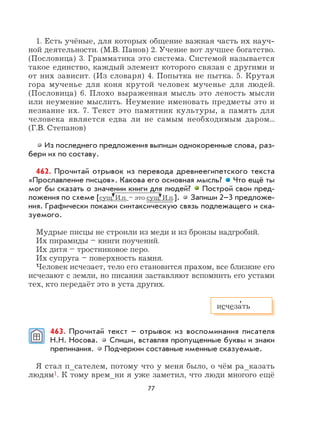 77
1. Есть учёные, для которых общение важная часть их науч-
ной деятельности. (М.В. Панов) 2. Учение вот лучшее богатство.
(Пословица) 3. Грамматика это система. Системой называется
такое единство, каждый элемент которого связан с другими и
от них зависит. (Из словаря) 4. Попытка не пытка. 5. Крутая
гора мученье для коня крутой человек мученье для людей.
(Пословица) 6. Плохо выраженная мысль это леность мысли
или неумение мыслить. Неумение именовать предметы это и
незнание их. 7. Текст это памятник культуры, а память для
человека является едва ли не самым необходимым даром...
(Г.В. Степанов)
Из последнего предложения выпиши однокоренные слова, раз-
бери их по составу.
462. Прочитай отрывок из перевода древнеегипетского текста
«Прославление писцов». Какова его основная мысль? Что ещё ты
мог бы сказать о значении книги для людей? Построй свои пред-
ложения по схеме [сущ. И.п. – это сущ. И.п.]. Запиши 2–3 предложе-
ния. Графически покажи синтаксическую связь подлежащего и ска-
зуемого.
Мудрые писцы не строили из меди и из бронзы надгробий.
Их пирамиды – книги поучений.
Их дитя – тростниковое перо.
Их супруга – поверхность камня.
Человек исчезает, тело его становится прахом, все близкие его
исчезают с земли, но писания заставляют вспомнить его устами
тех, кто передаёт это в уста других.
463. Прочитай текст – отрывок из воспоминания писателя
Н.Н. Носова. Спиши, вставляя пропущенные буквы и знаки
препинания. Подчеркни составные именные сказуемые.
Я стал п_сателем, потому что у меня было, о чём ра_казать
людям1. К тому врем_ни я уже заметил, что люди многого ещё
исчеза
,
ть
 