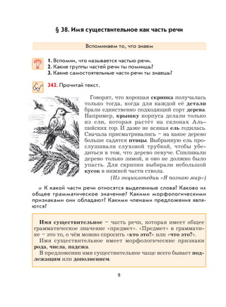 8
§ 38. Имя существительное как часть речи
Вспоминаем то, что знаем
1. Вспомни, что называется частью речи.
2. Какие группы частей речи ты помнишь?
3. Какие самостоятельные части речи ты знаешь?
342. Прочитай текст.
Говорят, что хорошая скрипка получалась
только тогда, когда для каждой её детали
брали единственно подходящий сорт дерева.
Например, крышку корпуса делали только
из ели, которая растёт на склонах Аль-
пийских гор. И даже не всякая ель годилась.
Сначала присматривались – на какое дерево
больше садятся птицы. Выбранную ель про-
слушивали слуховой трубкой, чтобы убе-
диться в том, что дерево певуче. Спиливали
дерево только зимой, и оно не должно было
упасть. Для скрипки выбирали небольшой
кусок в нижней части ствола.
(Из энциклопедии «Я познаю мир»)
К какой части речи относятся выделенные слова? Каково их
общее грамматическое значение? Какими морфологическими
признаками они обладают? Какими членами предложения явля-
ются?
Имя существительное – часть речи, которая имеет общее
грамматическое значение «предмет». «Предмет» в граммати-
ке – это то, о чём можно спросить «кто это?» или «что это?».
Имя существительное имеет морфологические признаки
рода, числа, падежа.
В предложении имя существительное чаще всего бывает под-
лежащим или дополнением.
 