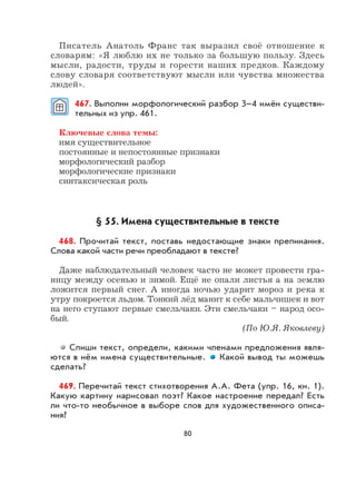 80
Писатель Анатоль Франс так выразил своё отношение к
словарям: «Я люблю их не только за большую пользу. Здесь
мысли, радости, труды и горести наших предков. Каждому
слову словаря соответствуют мысли или чувства множества
людей».
467. Выполни морфологический разбор 3–4 имён существи-
тельных из упр. 461.
Ключевые слова темы:
имя существительное
постоянные и непостоянные признаки
морфологический разбор
морфологические признаки
синтаксическая роль
§ 55. Имена существительные в тексте
468. Прочитай текст, поставь недостающие знаки препинания.
Слова какой части речи преобладают в тексте?
Даже наблюдательный человек часто не может провести гра-
ницу между осенью и зимой. Ещё не опали листья а на землю
ложится первый снег. А иногда ночью ударит мороз и река к
утру покроется льдом. Тонкий лёд манит к себе мальчишек и вот
на него ступают первые смельчаки. Эти смельчаки – народ осо-
бый.
(По Ю.Я. Яковлеву)
Спиши текст, определи, какими членами предложения явля-
ются в нём имена существительные. Какой вывод ты можешь
сделать?
469. Перечитай текст стихотворения А.А. Фета (упр. 16, кн. 1).
Какую картину нарисовал поэт? Какое настроение передал? Есть
ли что-то необычное в выборе слов для художественного описа-
ния?
 