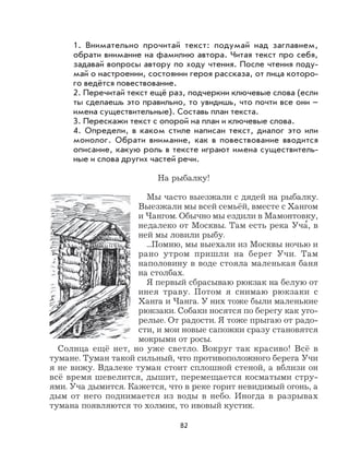 82
1. Внимательно прочитай текст: подумай над заглавием,
обрати внимание на фамилию автора. Читая текст про себя,
задавай вопросы автору по ходу чтения. После чтения поду-
май о настроении, состоянии героя рассказа, от лица которо-
го ведётся повествование.
2. Перечитай текст ещё раз, подчеркни ключевые слова (если
ты сделаешь это правильно, то увидишь, что почти все они –
имена существительные). Составь план текста.
3. Перескажи текст с опорой на план и ключевые слова.
4. Определи, в каком стиле написан текст, диалог это или
монолог. Обрати внимание, как в повествование вводится
описание, какую роль в тексте играют имена существитель-
ные и слова других частей речи.
На рыбалку!
Мы часто выезжали с дядей на рыбалку.
Выезжали мы всей семьёй, вместе с Хангом
и Чангом. Обычно мы ездили в Мамонтовку,
недалеко от Москвы. Там есть река Уча
,
, в
ней мы ловили рыбу.
...Помню, мы выехали из Москвы ночью и
рано утром пришли на берег Учи. Там
наполовину в воде стояла маленькая баня
на столбах.
Я первый сбрасываю рюкзак на белую от
инея траву. Потом я снимаю рюкзаки с
Ханга и Чанга. У них тоже были маленькие
рюкзаки. Собаки носятся по берегу как уго-
релые. От радости. Я тоже прыгаю от радо-
сти, и мои новые сапожки сразу становятся
мокрыми от росы.
Солнца ещё нет, но уже светло. Вокруг так красиво! Всё в
тумане. Туман такой сильный, что противоположного берега Учи
я не вижу. Вдалеке туман стоит сплошной стеной, а вблизи он
всё время шевелится, дышит, перемещается косматыми стру-
ями. Уча дымится. Кажется, что в реке горит невидимый огонь, а
дым от него поднимается из воды в небо. Иногда в разрывах
тумана появляются то холмик, то ивовый кустик.
 