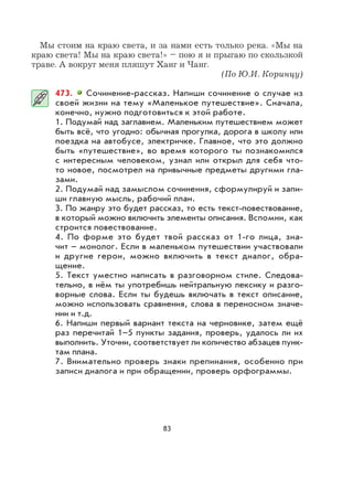 83
Мы стоим на краю света, и за нами есть только река. «Мы на
краю света! Мы на краю света!» – пою я и прыгаю по скользкой
траве. А вокруг меня пляшут Ханг и Чанг.
(По Ю.И. Коринцу)
473. Сочинение-рассказ. Напиши сочинение о случае из
своей жизни на тему «Маленькое путешествие». Сначала,
конечно, нужно подготовиться к этой работе.
1. Подумай над заглавием. Маленьким путешествием может
быть всё, что угодно: обычная прогулка, дорога в школу или
поездка на автобусе, электричке. Главное, что это должно
быть «путешествие», во время которого ты познакомился
с интересным человеком, узнал или открыл для себя что-
то новое, посмотрел на привычные предметы другими гла-
зами.
2. Подумай над замыслом сочинения, сформулируй и запи-
ши главную мысль, рабочий план.
3. По жанру это будет рассказ, то есть текст-повествование,
в который можно включить элементы описания. Вспомни, как
строится повествование.
4. По форме это будет твой рассказ от 1-го лица, зна-
чит – монолог. Если в маленьком путешествии участвовали
и другие герои, можно включить в текст диалог, обра-
щение.
5. Текст уместно написать в разговорном стиле. Следова-
тельно, в нём ты употребишь нейтральную лексику и разго-
ворные слова. Если ты будешь включать в текст описание,
можно использовать сравнения, слова в переносном значе-
нии и т.д.
6. Напиши первый вариант текста на черновике, затем ещё
раз перечитай 1–5 пункты задания, проверь, удалось ли их
выполнить. Уточни, соответствует ли количество абзацев пунк-
там плана.
7. Внимательно проверь знаки препинания, особенно при
записи диалога и при обращении, проверь орфограммы.
 