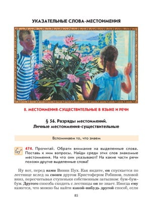 85
УКАЗАТЕЛЬНЫЕ СЛОВА-МЕСТОИМЕНИЯ
8. МЕСТОИМЕНИЯ-СУЩЕСТВИТЕЛЬНЫЕ В ЯЗЫКЕ И РЕЧИ
§ 56. Разряды местоимений.
Личные местоимения-существительные
Вспоминаем то, что знаем
474. Прочитай. Обрати внимание на выделенные слова.
Поставь к ним вопросы. Найди среди этих слов знакомые
местоимения. На что они указывают? На какие части речи
похожи другие выделенные слова?
Ну вот, перед вами Винни Пух. Как видите, он спускается по
лестнице вслед за своим другом Кристофером Робином, головой
вниз, пересчитывая ступеньки собственным затылком: бум-бум-
бум. Другого способа сходить с лестницы он не знает. Иногда ему
кажется, что можно бы найти какой-нибудь другой способ, если
 