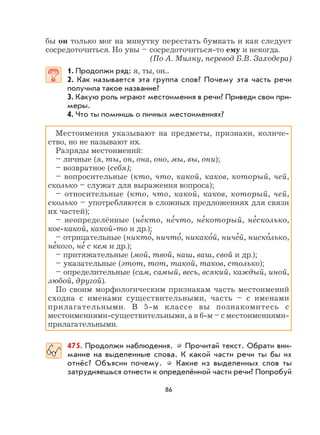 86
бы он только мог на минутку перестать бумкать и как следует
сосредоточиться. Но увы – сосредоточиться-то ему и некогда.
(По А. Милну, перевод Б.В. Заходера)
1. Продолжи ряд: я, ты, он...
2. Как называется эта группа слов? Почему эта часть речи
получила такое название?
3. Какую роль играют местоимения в речи? Приведи свои при-
меры.
4. Что ты помнишь о личных местоимениях?
Местоимения указывают на предметы, признаки, количе-
ство, но не называют их.
Разряды местоимений:
– личные (я, ты, он, она, оно, мы, вы, они);
– возвратное (себя);
– вопросительные (кто, что, какой, каков, который, чей,
сколько – служат для выражения вопроса);
– относительные (кто, что, какой, каков, который, чей,
сколько – употребляются в сложных предложениях для связи
их частей);
– неопределённые (не
,
кто, не
,
что, не
,
который, не
,
сколько,
кое-какой, какой-то и др.);
– отрицательные (никто
,
, ничто
,
, никако
,
й, ниче
,
й, ниско
,
лько,
не
,
кого, не
,
с кем и др.);
– притяжательные (мой, твой, наш, ваш, свой и др.);
– указательные (этот, тот, такой, таков, столько);
– определительные (сам, самый, весь, всякий, каждый, иной,
любой, другой).
По своим морфологическим признакам часть местоимений
сходна с именами существительными, часть – с именами
прилагательными. В 5-м классе вы познакомитесь с
местоимениями-существительными, а в 6-м – с местоимениями-
прилагательными.
475. Продолжи наблюдения. Прочитай текст. Обрати вни-
мание на выделенные слова. К какой части речи ты бы их
отнёс? Объясни почему. Какие из выделенных слов ты
затрудняешься отнести к определённой части речи? Попробуй
 