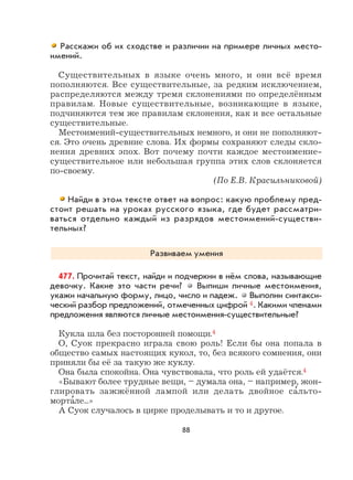 88
Расскажи об их сходстве и различии на примере личных место-
имений.
Существительных в языке очень много, и они всё время
пополняются. Все существительные, за редким исключением,
распределяются между тремя склонениями по определённым
правилам. Новые существительные, возникающие в языке,
подчиняются тем же правилам склонения, как и все остальные
существительные.
Местоимений-существительных немного, и они не пополняют-
ся. Это очень древние слова. Их формы сохраняют следы скло-
нения древних эпох. Вот почему почти каждое местоимение-
существительное или небольшая группа этих слов склоняется
по-своему.
(По Е.В. Красильниковой)
Найди в этом тексте ответ на вопрос: какую проблему пред-
стоит решать на уроках русского языка, где будет рассматри-
ваться отдельно каждый из разрядов местоимений-существи-
тельных?
Развиваем умения
477. Прочитай текст, найди и подчеркни в нём слова, называющие
девочку. Какие это части речи? Выпиши личные местоимения,
укажи начальную форму, лицо, число и падеж. Выполни синтакси-
ческий разбор предложений, отмеченных цифрой 4. Какими членами
предложения являются личные местоимения-существительные?
Кукла шла без посторонней помощи.4
О, Суок прекрасно играла свою роль! Если бы она попала в
общество самых настоящих кукол, то, без всякого сомнения, они
приняли бы её за такую же куклу.
Она была спокойна. Она чувствовала, что роль ей удаётся.4
«Бывают более трудные вещи, – думала она, – например, жон-
глировать зажжённой лампой или делать двойное са
,
льто-
морта
,
ле...»
А Суок случалось в цирке проделывать и то и другое.
 