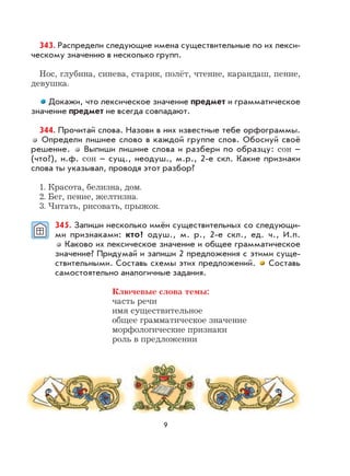 9
343. Распредели следующие имена существительные по их лекси-
ческому значению в несколько групп.
Нос, глубина, синева, старик, полёт, чтение, карандаш, пение,
девушка.
Докажи, что лексическое значение предмет и грамматическое
значение предмет не всегда совпадают.
344. Прочитай слова. Назови в них известные тебе орфограммы.
Определи лишнее слово в каждой группе слов. Обоснуй своё
решение. Выпиши лишние слова и разбери по образцу: сон –
(что?), н.ф. сон – сущ., неодуш., м.р., 2-е скл. Какие признаки
слова ты указывал, проводя этот разбор?
1. Красота, белизна, дом.
2. Бег, пение, желтизна.
3. Читать, рисовать, прыжок.
345. Запиши несколько имён существительных со следующи-
ми признаками: кто? одуш., м. р., 2-е скл., ед. ч., И.п.
Каково их лексическое значение и общее грамматическое
значение? Придумай и запиши 2 предложения с этими суще-
ствительными. Составь схемы этих предложений. Составь
самостоятельно аналогичные задания.
Ключевые слова темы:
часть речи
имя существительное
общее грамматическое значение
морфологические признаки
роль в предложении
 