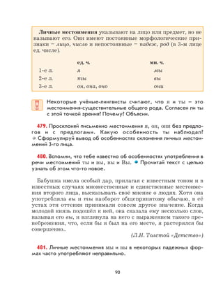 90
Личные местоимения указывают на лицо или предмет, но не
называют его. Они имеют постоянные морфологические при-
знаки – лицо, число и непостоянные – падеж, род (в 3-м лице
ед. числе).
ед. ч. мн. ч.
1-е л. я мы
2-е л. ты вы
3-е л. он, она, оно они
Некоторые учёные-лингвисты считают, что я и ты – это
местоимения-существительные общего рода. Согласен ли ты
с этой точкой зрения? Почему? Объясни.
479. Просклоняй письменно местоимения я, он, они без предло-
гов и с предлогами. Какую особенность ты наблюдал?
Сформулируй вывод об особенностях склонения личных местои-
мений 3-го лица.
480. Вспомни, что тебе известно об особенностях употребления в
речи местоимений ты и вы, вы и Вы. Прочитай текст с целью
узнать об этом что-то новое.
Бабушка имела особый дар, прилагая с известным тоном и в
известных случаях множественные и единственные местоиме-
ния второго лица, высказывать своё мнение о людях. Хотя она
употребляла вы и ты наоборот общепринятому обычаю, в её
устах эти оттенки принимали совсем другое значение. Когда
молодой князь подошёл к ней, она сказала ему несколько слов,
называя его вы, и взглянула на него с выражением такого пре-
небрежения, что, если бы я был на его месте, я растерялся бы
совершенно...
(Л.Н. Толстой «Детство»)
481. Личные местоимения мы и вы в некоторых падежных фор-
мах часто употребляют неправильно.
 