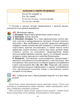 91
Составь и запиши четыре предложения с прямой речью,
используй в них данные выражения.
482. Жизненная задача.
1. Ситуация. Подготовка презентации своего класса.
2. Твоя роль. Автор текстов.
3. Описание ситуации. Ты и твои одноклассники хотите при-
нять участие в международном конкурсе «Самый талантли-
вый класс». Вам необходимо в группах придумать несколько
слайдов о своём коллективе (об интересах и успехах ребят) и
подготовить краткие комментарии, а также тексты писем
директору школы (почему именно ваш класс должен пред-
ставлять школу на конкурсе), председателю жюри
(письмо-представление класса), другу из соседней школы,
которого нужно пригласить в качестве болельщика.
4. Результат. Составление мультимедийных презентаций с
краткими письменными комментариями и текстов писем. При
составлении текстов вспомни основные правила употребления
в речи местоимений ты и вы, вы и Вы. Подумай, где можно
найти дополнительную информацию о нормах употребления
этих местоимений в русском языке и иностранном языке,
который ты изучаешь.
483. Прочитай текст. Какой речевой недочёт ты в нём обна-
ружил?
Суок была очень маленькая среди высоких залов... Суок шла
весёлая и улыбающаяся мимо стражи1, мимо чиновников, кото-
рые улыбались впервые в жизни.
Они отступали перед Суок, давали Суок дорогу3, словно Суок
была владелица этого дворца, вступающая в свои права.
Какой Вы умный! но
Как Вы умны
,
!
Я скучаю (грущу, тоскую) по вас.
Он скучает по нас.
ЗАПОМНИ И ГОВОРИ ПРАВИЛЬНО:
 