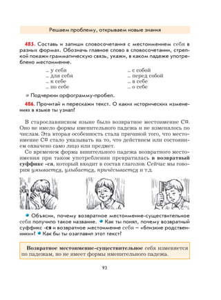 93
Решаем проблему, открываем новые знания
485. Составь и запиши словосочетания с местоимением себя в
разных формах. Обозначь главное слово в словосочетании, стрел-
кой покажи грамматическую связь, укажи, в каком падеже употре-
блено местоимение.
... у себя ... с собой
... для себя ... перед собой
... к себе ... в себе
... по себе ... о себе
Подчеркни орфограмму-пробел.
486. Прочитай и перескажи текст. О каких исторических измене-
ниях в языке ты узнал?
В старославянском языке было возвратное местоимение С¤.
Оно не имело формы именительного падежа и не изменялось по
числам. Эта вторая особенность стала причиной того, что место-
имение С¤ стало указывать на то, что действием или состояни-
ем охвачено само лицо или предмет.
Со временем форма винительного падежа возвратного место-
имения при таком употреблении превратилась в возвратный
суффикс -ся, который входит в состав глаголов. Сейчас мы гово-
рим умывается, улыбается, причёсывается и т.д.
Объясни, почему возвратное местоимение-существительное
себя получило такое название. Как ты понял, почему возвратный
суффикс -ся и возвратное местоимение себя – «близкие родствен-
ники»? Как бы ты озаглавил этот текст?
Возвратное местоимение-существительное себя изменяется
по падежам, но не имеет формы именительного падежа.
 