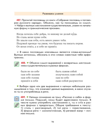 94
Развиваем умения
487. Прочитай пословицы из книги «Собрание пословиц и погово-
рок русского народа». Объясни, как ты понимаешь их смысл.
Найди и выпиши местоимения-существительные, укажи их началь-
ную форму и грамматические признаки.
Когда хочешь себе добра, то никому не делай ху
,
да.
Не ставь меня хуже себя.
Не хвали сам себя, есть много умнее тебя.
Подумай прежде ты умом, что будешь ты писать пером.
От меня отвёл, а к себе не привёл.
В каких пословицах ключевыми являются слова-антонимы?
Выпиши антонимы, обозначь в этих словах известные тебе орфо-
граммы.
488. Объясни смысл выражений с возвратным местоиме-
нием-существительным в разных формах.
было не по себе быть самим собой
сам себе хозяин получилось само собой
сам себе голова сам по себе
пришёл в себя само собой разумеется
Выбери одно или два выражения и напиши небольшое раз-
мышление о том, что означают данные выражения, в каких случа-
ях ты их употребляешь в речи.
489. Напиши сочинение на тему «Рассказ о себе» в фор-
ме письма. Подумай, кому будет адресовано письмо. В
тексте нужно употребить местоимения я, ты и себя в раз-
ных формах с предлогами. Общие требования к тексту:
1) стиль – разговорный, 2) тип речи – повествование,
3) форма речи – монологическая, 4) речевой жанр – лич-
ное письмо.
 