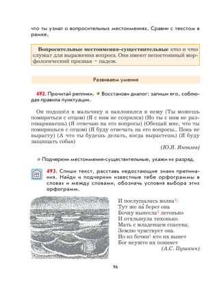 96
что ты узнал о вопросительных местоимениях. Сравни с текстом в
рамке.
Вопросительные местоимения-существительные кто и что
служат для выражения вопроса. Они имеют непостоянный мор-
фологический признак – падеж.
Развиваем умения
492. Прочитай реплики. Восстанови диалог: запиши его, соблю-
дая правила пунктуации.
Он подошёл к мальчику и наклонился к нему (Ты можешь
помириться с отцом) (Я с ним не ссорился) (Но ты с ним не раз-
говариваешь) (Я отвечаю на его вопросы) (Обещай мне, что ты
помиришься с отцом) (Я буду отвечать на его вопросы... Пока не
вырасту) (А что ты будешь делать, когда вырастешь) (Я буду
защищать собак)
(Ю.Я. Яковлев)
Подчеркни местоимения-существительные, укажи их разряд.
493. Спиши текст, расставь недостающие знаки препина-
ния. Найди и подчеркни известные тебе орфограммы в
словах и между словами, обозначь условия выбора этих
орфограмм.
И послушалась волна3:
Тут же на
,
берег она
Бочку вынесла2 легонько
И отхлынула тихонько.
Мать с младенцем спасена;
Землю чувствует она.
Но из бочки1 кто их вынет
Бог неужто их покинет
(А.С. Пушкин)
 