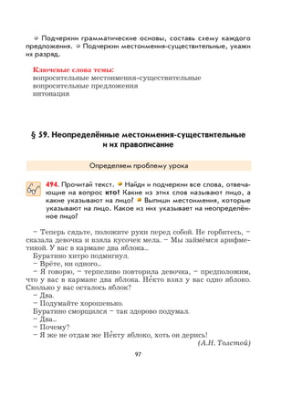 97
Подчеркни грамматические основы, составь схему каждого
предложения. Подчеркни местоимения-существительные, укажи
их разряд.
Ключевые слова темы:
вопросительные местоимения-существительные
вопросительные предложения
интонация
§ 59. Неопределённые местоимения-существительные
и их правописание
Определяем проблему урока
494. Прочитай текст. Найди и подчеркни все слова, отвеча-
ющие на вопрос кто? Какие из этих слов называют лицо, а
какие указывают на лицо? Выпиши местоимения, которые
указывают на лицо. Какое из них указывает на неопределён-
ное лицо?
– Теперь сядьте, положите руки перед собой. Не горбитесь, –
сказала девочка и взяла кусочек мела. – Мы займёмся арифме-
тикой. У вас в кармане два яблока...
Буратино хитро подмигнул.
– Врёте, ни одного...
– Я говорю, – терпеливо повторила девочка, – предположим,
что у вас в кармане два яблока. Не
,
кто взял у вас одно яблоко.
Сколько у вас осталось яблок?
– Два.
– Подумайте хорошенько.
Буратино сморщился – так здорово подумал.
– Два...
– Почему?
– Я же не отдам же Не
,
кту яблоко, хоть он дерись!
(А.Н. Толстой)
 