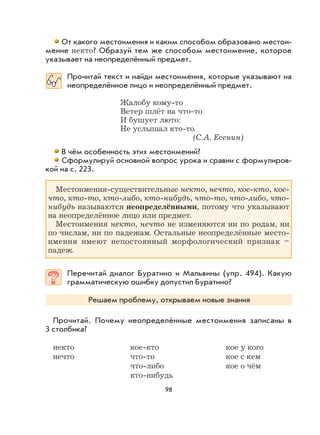 98
От какого местоимения и каким способом образовано местои-
мение некто? Образуй тем же способом местоимение, которое
указывает на неопределённый предмет.
Прочитай текст и найди местоимения, которые указывают на
неопределённое лицо и неопределённый предмет.
Жалобу кому-то
Ветер шлёт на что-то
И бушует люто:
Не услышал кто-то.
(С.А. Есенин)
В чём особенность этих местоимений?
Сформулируй основной вопрос урока и сравни с формулиров-
кой на с. 223.
Местоимения-существительные некто, нечто, кое-кто, кое-
что, кто-то, кто-либо, кто-нибудь, что-то, что-либо, что-
нибудь называются неопределёнными, потому что указывают
на неопределённое лицо или предмет.
Местоимения некто, нечто не изменяются ни по родам, ни
по числам, ни по падежам. Остальные неопределённые место-
имения имеют непостоянный морфологический признак –
падеж.
Перечитай диалог Буратино и Мальвины (упр. 494). Какую
грамматическую ошибку допустил Буратино?
Решаем проблему, открываем новые знания
Прочитай. Почему неопределённые местоимения записаны в
3 столбика?
некто кое-кто кое у кого
нечто что-то кое с кем
что-либо кое о чём
кто-нибудь
 