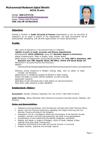 Page |1
Muhammad Nadeem Iqbal Bhatti
ACCA, B.com.
Mobile: 050 1377175
Email:nadeembhatti073@gmail.com
Dubai, United Arab Emirates
Visit visa till 20 Mar2016
Objective:
Seeking a Position in Audit, Accounts & Finance departments to use my education &
experience as an asset in growth of the Organization, the ideal environment will be
professionally stimulating and will offer opportunities for career advancement.
Profile:
3+ years of Experience in Accounts & Finance in Pakistan.
Ability to work in audit, accounts and finance departments.
Professionally ACCA (affiliated) along with Bachelor Degree in Commerce.
Good Communication Skills in English, Urdu, Punjabi &Hindi.
Well versed in Computerized Accounting Environment like Tally ERP 9, Peachtree, SAP
Business one, ERP, Sage50, Myob, MS Office, Oracle and Quick Books etc.
Proficient in Accounts Finance and Functions.
Detail-
oriented,efficient&organizedprofessionalwithanextensiveexperienceinAccountingSystems
.
Possess strong Analytical & Problem Solving skills, with an ability to make
thought out Decisions.
Resourceful in completing projects & efficient in multi-tasking.
Have the ability to quickly identify problems as well as provide
appropriate solutions.
Energetic & self-motivated with a high degree of cultural sensitivity.
Can work under pressure & meet deadlines.
Employment History:
Accountant, Chaman Chemical Industries Pvt. Ltd. (From 1-Mar-2010 to 2013)
Audit Training, Akhtar Mehmood Mian Charted Accountants Township Lahore, Pakistan. (Six
Months)
Duties and Responsibilities:
 Assistance and Coordination with the financial activities with Chief Financial officer.
 Liaison with the Financial Institutions regarding the Project Financing and the
Running Finance activities of the Company.
 Preparation of P & L and Balance Sheet and the Analysis of the Monthly Income
Summary and P& L accounts and presenting the same to the management.
 Incorporation of new Leases with the leasing Companies and Banks.
 Dealing with Banks in respect of Pledges, Letter of Credit, Release of Raw
material land other Daily Transactions.
 Preparing and Posting of Accruals and Journal Voucher in accounts.
 Prepare monthly, quarterly and annually reports.
 
