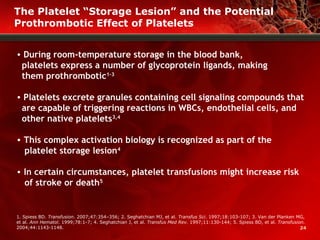 24
• During room-temperature storage in the blood bank,
platelets express a number of glycoprotein ligands, making
them prothrombotic1-3
• Platelets excrete granules containing cell signaling compounds that
are capable of triggering reactions in WBCs, endothelial cells, and
other native platelets3,4
• This complex activation biology is recognized as part of the
platelet storage lesion4
• In certain circumstances, platelet transfusions might increase risk
of stroke or death5
1. Spiess BD. Transfusion. 2007;47:354–356; 2. Seghatchian MJ, et al. Transfus Sci. 1997;18:103-107; 3. Van der Planken MG,
et al. Ann Hematol. 1999;78:1-7; 4. Seghatchian J, et al. Transfus Med Rev. 1997;11:130-144; 5. Spiess BD, et al. Transfusion.
2004;44:1143-1148.
The Platelet “Storage Lesion” and the Potential
Prothrombotic Effect of Platelets
 