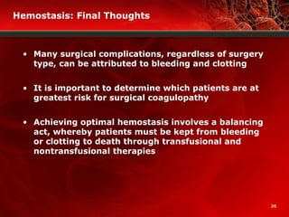 26
Hemostasis: Final Thoughts
• Many surgical complications, regardless of surgery
type, can be attributed to bleeding and clotting
• It is important to determine which patients are at
greatest risk for surgical coagulopathy
• Achieving optimal hemostasis involves a balancing
act, whereby patients must be kept from bleeding
or clotting to death through transfusional and
nontransfusional therapies
 
