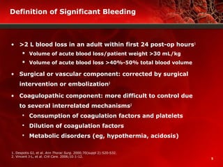 5
Definition of Significant Bleeding
• >2 L blood loss in an adult within first 24 post-op hours1
 Volume of acute blood loss/patient weight >30 mL/kg
 Volume of acute blood loss >40%-50% total blood volume
• Surgical or vascular component: corrected by surgical
intervention or embolization2
• Coagulopathic component: more difficult to control due
to several interrelated mechanisms2
 Consumption of coagulation factors and platelets
 Dilution of coagulation factors
 Metabolic disorders (eg, hypothermia, acidosis)
1. Despotis GJ, et al. Ann Thorac Surg. 2000;70(suppl 2):S20-S32.
2. Vincent J-L, et al. Crit Care. 2006;10:1-12.
 