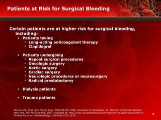 8
Patients at Risk for Surgical Bleeding
Certain patients are at higher risk for surgical bleeding,
including:
• Patients taking
 Long-acting anticoagulant therapy
 Clopidogrel
• Patients undergoing
 Repeat surgical procedures
 Oncologic surgery
 Aortic surgery
 Cardiac surgery
 Neurologic procedures or neurosurgery
 Radical prostatectomy
• Dialysis patients
• Trauma patients
Ferraris VA, et al.. Ann Thorac Surg. 2007;83:S27–S86; Disorders of Hemostasis. In: Harrison’s Internal Medicine.
New York, NY: Mc-Graw Hill; 2007. Available at: http://www.accessmedicine.com/resourceToc.aspx?resourceID=4.
Tanaka KA, et al. Anesthesiology. 2003;98:1513-1515.
 