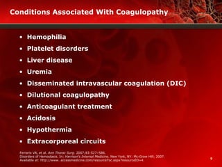 9
Conditions Associated With Coagulopathy
• Hemophilia
• Platelet disorders
• Liver disease
• Uremia
• Disseminated intravascular coagulation (DIC)
• Dilutional coagulopathy
• Anticoagulant treatment
• Acidosis
• Hypothermia
• Extracorporeal circuits
Ferraris VA, et al.. Ann Thorac Surg. 2007;83:S27–S86.
Disorders of Hemostasis. In: Harrison’s Internal Medicine. New York, NY: Mc-Graw Hill; 2007.
Available at: http://www. accessmedicine.com/resourceToc.aspx?resourceID=4.
 