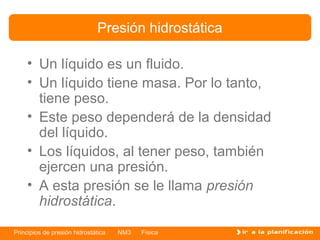 Presión hidrostática

    • Un líquido es un fluido.
    • Un líquido tiene masa. Por lo tanto,
      tiene peso.
    • Este peso dependerá de la densidad
      del líquido.
    • Los líquidos, al tener peso, también
      ejercen una presión.
    • A esta presión se le llama presión
      hidrostática.

Principios de presión hidrostática   NM3   Física
 