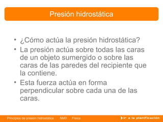Presión hidrostática


    • ¿Cómo actúa la presión hidrostática?
    • La presión actúa sobre todas las caras
      de un objeto sumergido o sobre las
      caras de las paredes del recipiente que
      la contiene.
    • Esta fuerza actúa en forma
      perpendicular sobre cada una de las
      caras.

Principios de presión hidrostática   NM3   Física
 