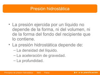 Presión hidrostática


    • La presión ejercida por un líquido no
      depende de la forma, ni del volumen, ni
      de la forma del fondo del recipiente que
      lo contiene.
    • La presión hidrostática depende de:
          – La densidad del líquido.
          – La aceleración de gravedad.
          – La profundidad.

Principios de presión hidrostática   NM3   Física
 