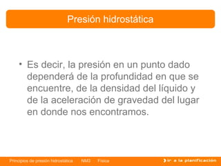 Presión hidrostática



    • Es decir, la presión en un punto dado
      dependerá de la profundidad en que se
      encuentre, de la densidad del líquido y
      de la aceleración de gravedad del lugar
      en donde nos encontramos.



Principios de presión hidrostática   NM3   Física
 