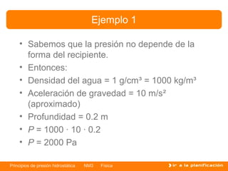 Ejemplo 1

    • Sabemos que la presión no depende de la
      forma del recipiente.
    • Entonces:
    • Densidad del agua = 1 g/cm³ = 1000 kg/m³
    • Aceleración de gravedad = 10 m/s²
      (aproximado)
    • Profundidad = 0.2 m
    • P = 1000 · 10 · 0.2
    • P = 2000 Pa

Principios de presión hidrostática   NM3   Física
 