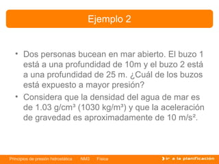Ejemplo 2


   • Dos personas bucean en mar abierto. El buzo 1
     está a una profundidad de 10m y el buzo 2 está
     a una profundidad de 25 m. ¿Cuál de los buzos
     está expuesto a mayor presión?
   • Considera que la densidad del agua de mar es
     de 1.03 g/cm³ (1030 kg/m³) y que la aceleración
     de gravedad es aproximadamente de 10 m/s².



Principios de presión hidrostática   NM3   Física
 