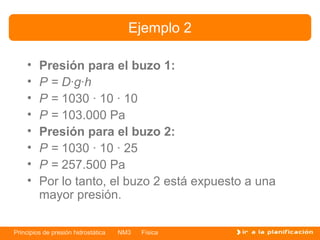 Ejemplo 2

    •    Presión para el buzo 1:
    •    P = D·g·h
    •    P = 1030 · 10 · 10
    •    P = 103.000 Pa
    •    Presión para el buzo 2:
    •    P = 1030 · 10 · 25
    •    P = 257.500 Pa
    •    Por lo tanto, el buzo 2 está expuesto a una
         mayor presión.

Principios de presión hidrostática   NM3   Física
 