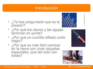 Introducción


    • ¿Te has preguntado qué es la
      presión?
    • ¿Por qué los clavos y las agujas
      terminan en punta?
    • ¿Por qué un cuchillo afilado corta
      mejor?
    • ¿Por qué es más fácil caminar
      en la nieve con unas raquetas
      especiales, que tan solo con
      botas?


Principios de presión hidrostática   NM3   Física
 
