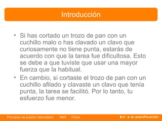Introducción

    • Si has cortado un trozo de pan con un
      cuchillo malo o has clavado un clavo que
      curiosamente no tiene punta, estarás de
      acuerdo con que la tarea fue dificultosa. Esto
      se debe a que tuviste que usar una mayor
      fuerza que la habitual.
    • En cambio, si cortaste el trozo de pan con un
      cuchillo afilado y clavaste un clavo que tenía
      punta, la tarea se facilitó. Por lo tanto, tu
      esfuerzo fue menor.

Principios de presión hidrostática   NM3   Física
 