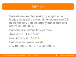 Ejemplo

    • Para determinar la presión que ejerce un
      bloque de granito cuyas dimensiones son 0.5
      m de ancho y 1 m de largo y que ejerce una
      fuerza de 10.000 N:
    • Primero calculamos la superficie.
    • Área = 0.5 · 1 = 0.5 m²
    • Recuerda que: P = F/A
    • Entonces la presión es de:
    • P = 10.000 N / 0.5 m² = 20.000 Pa

Principios de presión hidrostática   NM3   Física
 