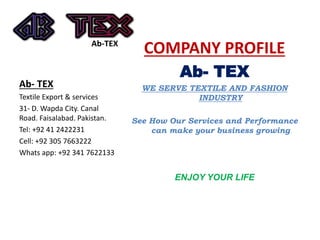 Ab-TEX
COMPANY PROFILE
Ab- TEX
WE SERVE TEXTILE AND FASHION
INDUSTRY
See How Our Services and Performance
can make your business growing
ENJOY YOUR LIFE
Ab- TEX
Textile Export & services
31- D. Wapda City. Canal
Road. Faisalabad. Pakistan.
Tel: +92 41 2422231
Cell: +92 305 7663222
Whats app: +92 341 7622133
 