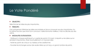 Le Vote Pondéré
 OBJECTIFS :
Sélectionner les idées les plus importantes.
 PRINCIPE :
Cet outil permet d'éliminer les idées secondaires et de se consacrer aux plus importantes. Il a
la même fonction que l'écrit d'un concours, il sélectionne les meilleurs, mais ne décide pas des
admis.
 MODALITES D'UTILISATION :
- Distribuer à chaque participant un capital de points (10 maxi), à répartir sur les idées qui lui
semblent importantes. (Fixer éventuellement un maxi par idée.
- Noter les points de chacun au tableau et les additionner.
- Favoriser les échanges autour des seules idées qui ont reçu un grand nombre de points.
 